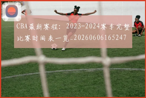 CBA最新赛程:2023-2024赛季完整比赛时间表一览_20260606165247