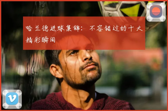哈兰德进球集锦:不容错过的十大精彩瞬间