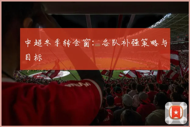 中超冬季转会窗:各队补强策略与目标
