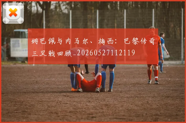 姆巴佩与内马尔、梅西：巴黎传奇三叉戟回顾_20260527112119
