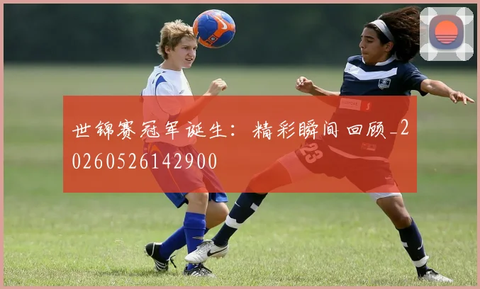 世锦赛冠军诞生：精彩瞬间回顾_20260526142900